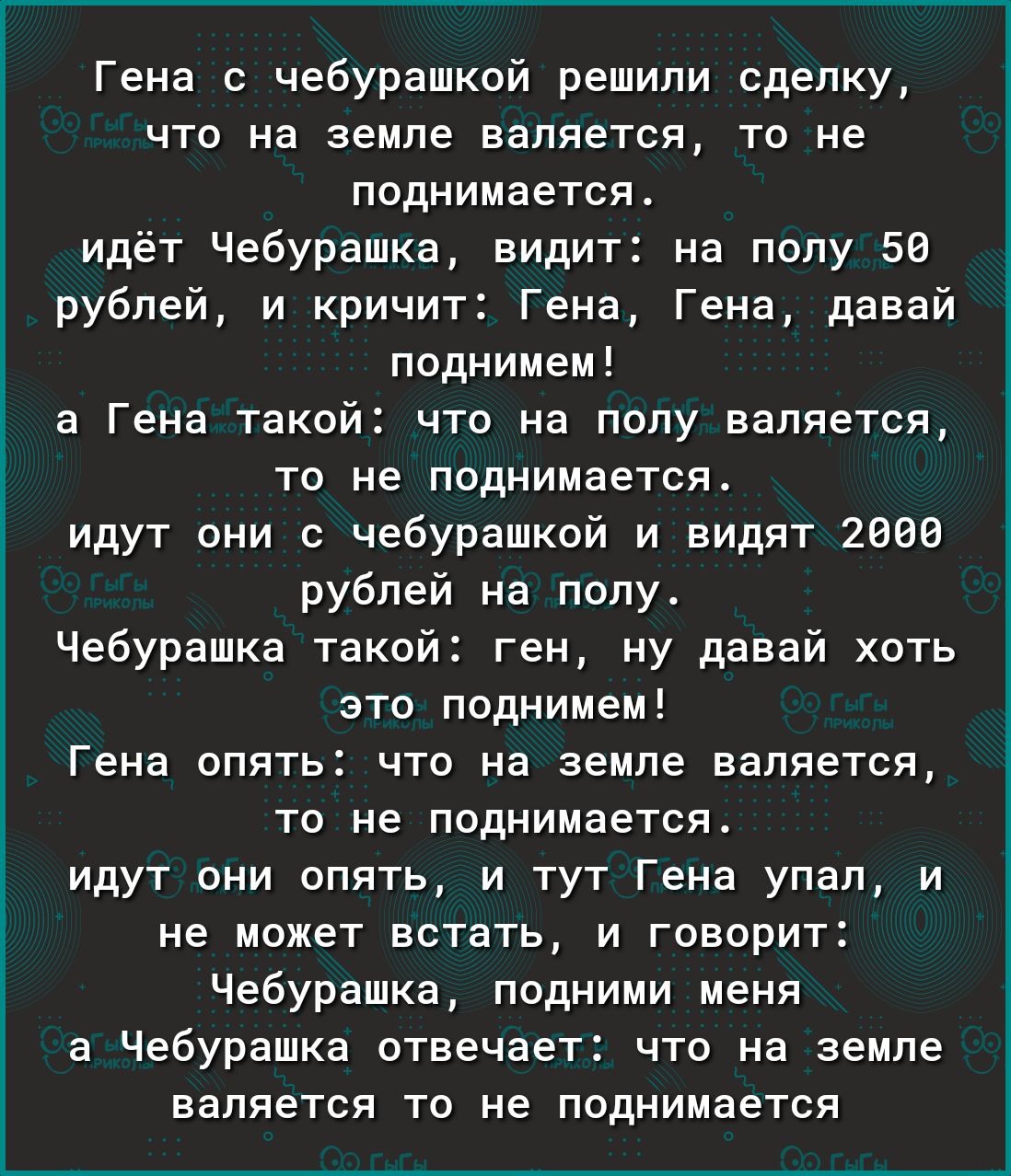 Гена с чебурашкой решили сделку что на земле валяется то не поднимается идёт Чебурашка видит на полу 50 рублей и кричит Гена Гена давай поднимем а Гена такой что на полу валяется то не поднимается идут они с чебурашкой и видят 2000 рублей на полу Чебурашка такой ген ну давай хоть это поднимем Гена опять что на земле валяется то не поднимается идут они опять и тут Гена упал и не может встать и гово