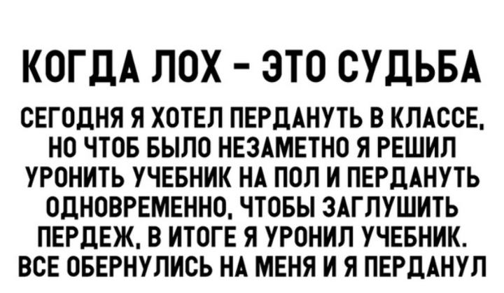 КОГДА ЛОХ ЭТО СУДЬБА СЕГОДНЯ Я ХОТЕЛ ПЕРДАНУТЬ В КЛАССЕ НО ЧТОБ БЫЛО НЕЗАМЕТНО Я РЕШИЛ УРОНИТЬ УЧЕБНИК НА ПОЛ И ПЕРДАНУТЬ ОДНОВРЕМЕННО ЧТОБЫ ЗАГЛУШИТЬ ПЕРДЕЖ В ИТОГЕ Я УРОНИЛ УЧЕБНИК ВСЕ ОБЕРНУЛИСЬ НА МЕНЯ И Я ПЕРДАНУЛ