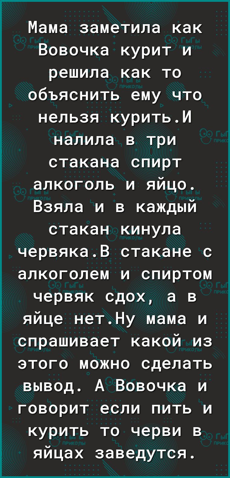 Мама заметила как Вовочка курит и решила как то объяснить ему что нельзя куритьИ налила в три стакана спирт алкоголь и яйцо Взяла и в каждый стакан кинула червякаВ стакане с алкоголем и спиртом червяк сдох а в яйце нетНу мама и спрашивает какой из этого можно сделать вывод А Вовочка и говорит если пить и курить то черви в яйцах заведутся