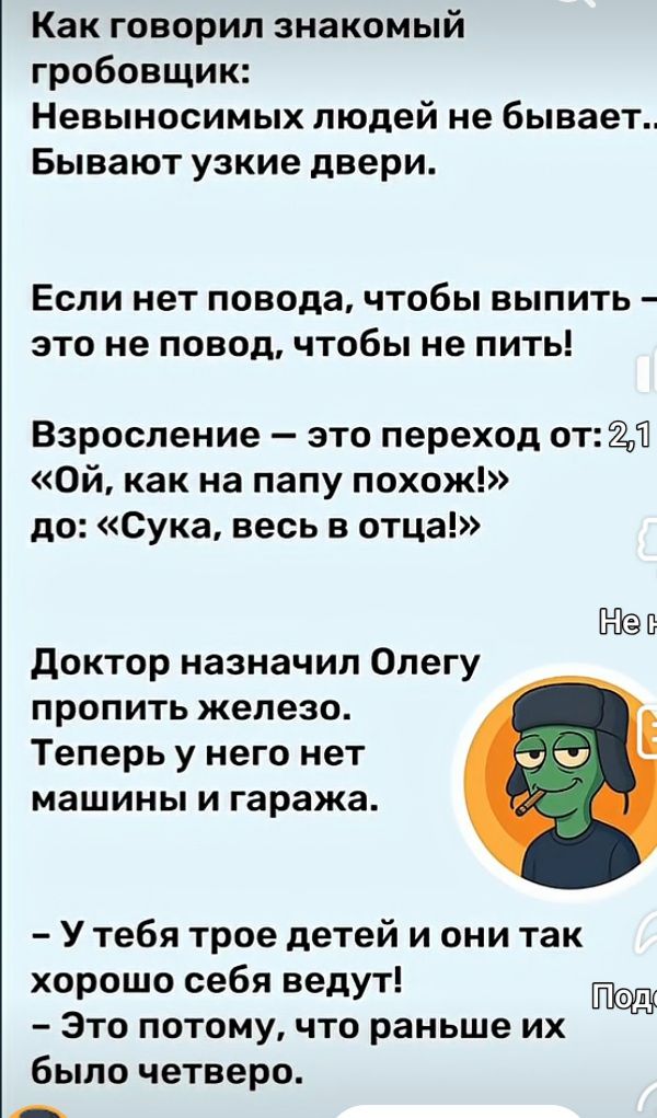 Как говорил знакомый гробовщик: Невыносимых людей не бывает... Бывают узкие двери.

Если нет повода, чтобы выпить — это не повод, чтобы не пить!  
Взросление — это переход от: «Ой, как на папу похож!»  
до: «Сука, весь в отца!»

Доктор назначил Олегу пропить железо.  
Теперь у него нет машины и гаража.

- У тебя трое детей и они так хорошо себя ведут!  
- Это потому, что раньше их было четверо.