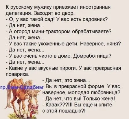 К русскому мужику приезжает иностранная делегация Заходят во двор 0 у вас такой сад У вас есть садовник Да нет жена А огород мини трактором обрабатывает Да нет жена У нас такие ухоженные дети Наверное няня Да нет жена У вас очень чисто в доме домрабшница _ Да нет жена Какие у вас вкусные пироги У вас прекрасная повариха да нет это жена Вы в прекрасной форме У вас наверное молодая любовница да нет 