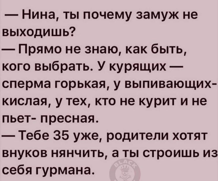 Нина ты почему замуж не выходишь Прямо не знаю как быть кого выбрать У курящих сперма горькая у выпивающих кислая у тех кто не курит и не пьет пресная Тебе 35 уже родители хотят внуков нянчить а ты строишь из себя гурмана