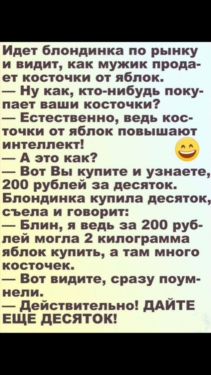 Идет блондинка по рынку и видит как мужик прода ет косточки от яблок Ну как кто нибудь поку пает ваши косточки Естественно ведь кос точки от яблок повышают интеллект А это как Вот Вы купите и узнаете 200 рублей за десяток Блондинка купила десяток съела и говорит Блин я ведь за 200 руб лей могла 2 килограмма яблок купить а там много косточек Вот видите сразу поум нели действительно дАИТЕ ЕЩЕ дЕСЯТО