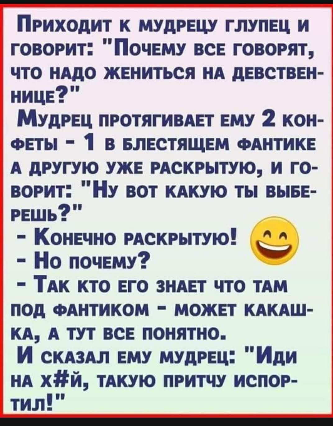 Приходит к мудрецу глупец и говорит Почему все говорят что нАдо жениться нд девствен нице Мудрец протягивдет ему 2 кон феты 1 в Блестящем ФАНТИКЕ А другую уже РАСКРЫТУЮ и го ворит НУ вот КАКУЮ ты выве решь Конечно РАСКРЫТУЮ Но почему ТАк кто его зндет что ТАМ под ФАНТИКОМ может кдкдш КА А тут все понятно И СКАЗАЛ ему мудрец Иди нд хй ТАКУЮ притчу испор тил _