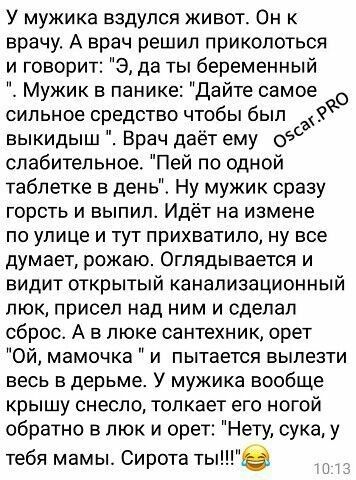 У мужика вздулся живот Он к врачу А врач решил приколоться и говорит 9 да ты беременный Мужик панике Дайте самое сильное средство чтобы был 8 выкидыш Врач даёт ему одд слабительное Пей по одной таблетке в день Ну мужик сразу горсть и выпил Идёт на измене по улице и тут прихватила ну все думает рожаю Оглядывается и видит открытый канализационный люк присел над ним и сделал сброс А в люке сантехник 