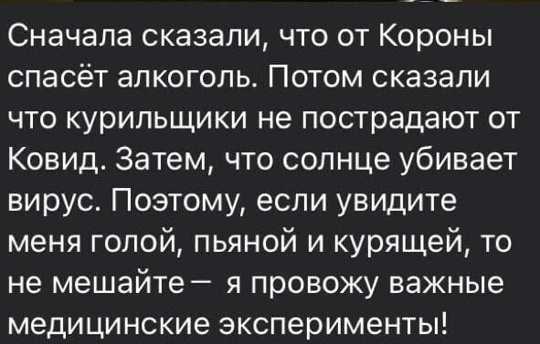 Сначала сказали, что от короны спасёт алкоголь. Потом сказали что курильщики не пострадают от ковид. Затем, что солнце убивает вирус. Поэтому, если увидите меня голой, пьяной и курящей, то не мешайте  я провожу важные медицинские эксперименты!