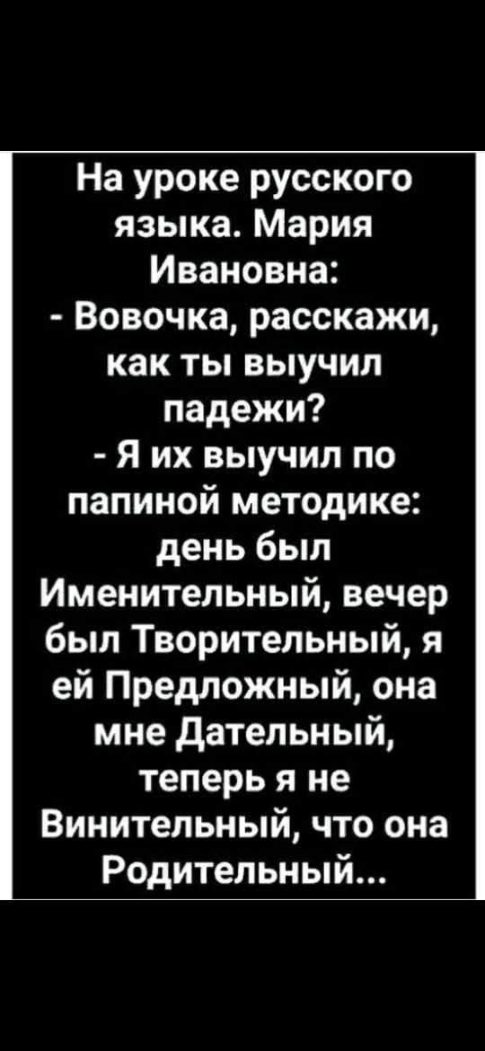 На уроке русского языка. Мария ивановна:  вовочка, расскажи, как ты выучил падежи?  Я их выучил по папиной методике: день был именительный, вечер был творительный, я ей предложный, она мне дательный, теперь я не винительный, что она родительный...