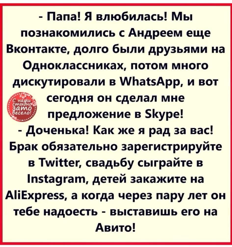 Папа Я влюбилась Мы познакомились с Андреем еще Вконтакте долго были друзьями на Одноклассниках потом много дискутировали в МЬаізАрр и вот сегодня он сделал мне предложение в БкУре доченька Как же я рад за вас Брак обязательно зарегистрируйте в Тшіпег свадьбу сыграйте в пса9гат детей закажите на АіЕхрге5 а когда через пару лет он тебе надоесть выставишь его на Авито
