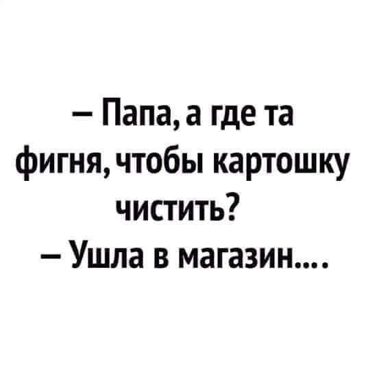 Папа а где та фигня чтобы картошку чистить Ушла в магазин