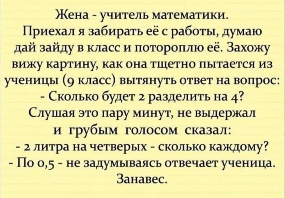 Жена УЧИТЕЛЬ математики Приехал я забирать её с работы думаю дай зайду в класс и потороплю её Захожу вижу картину как она тщетно пытается из ученицы 9 класс вытянуть ответ на вопрос Сколько будет разделить на 4 Слушая зто пару минут не выдержал и грубым голосом сказал 2 литра на четверых сколько каждому По 05 не задумываясь отвечает ученица Занавес