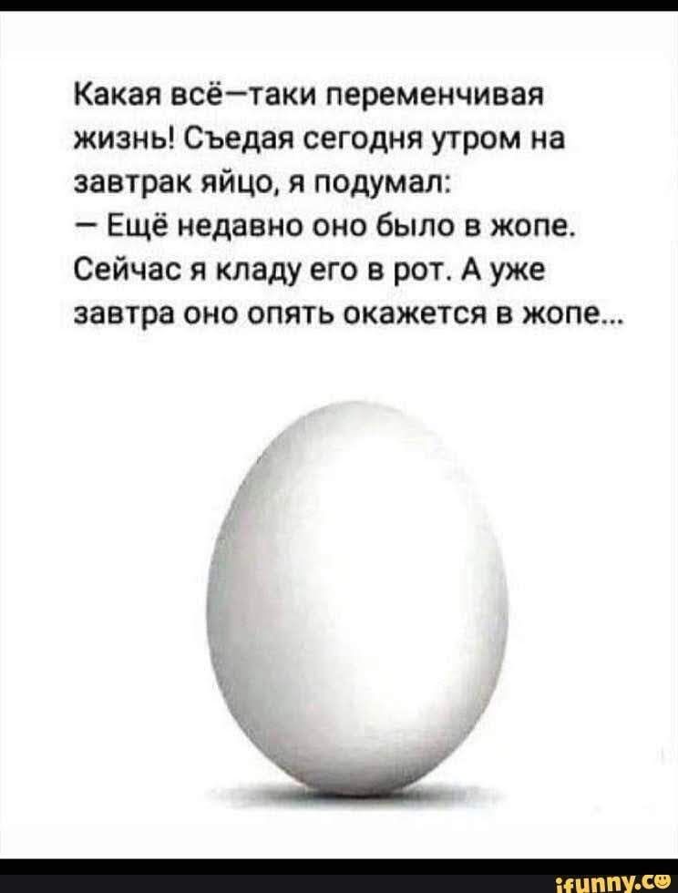 Какая всётаки переменчивап жизнь Съедая сегодня утром на завтрак яйцо я подумал Ещё недавно оно было в жопе Сейчас я кладу его в рот А уже завтра оно опть окажется в жопе