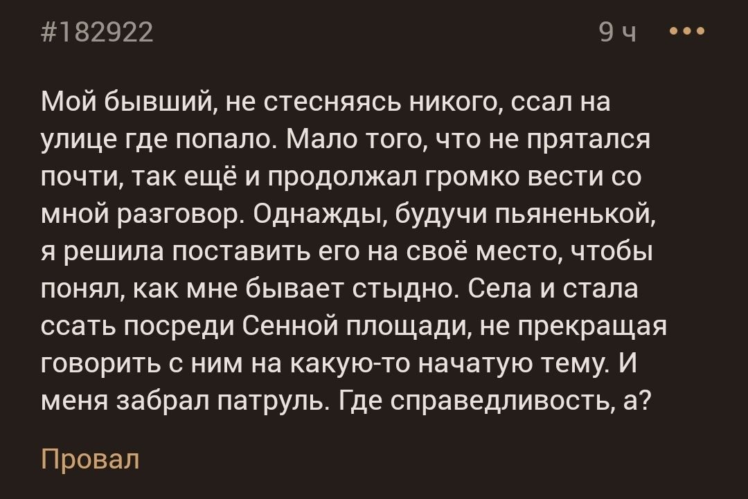 182922 9 ч Мой бывший не стесняясь никого ссал на улице где попало Мало того что не прятался почти так ещё и продолжал громко вести со мной разговор Однажды будучи пьяненькой я решила поставить его на своё место чтобы понвл как мне бывает стыдно Села и стала ссать посреди Сенной площади не прекращая говорить с ним на акуьсно начатую тему и меня забрал патруль где справедливость а Провал