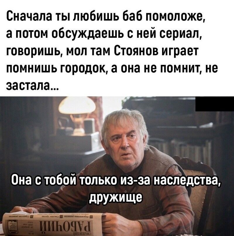 Сначала ты любишь баб помоложе а потом обсуждаешь с ней сериал говоришь мол там Стоянов играет помнишь городок а она не помнит не ЗЗСТЗПЗ Она с тобой только из за наследства дружище к