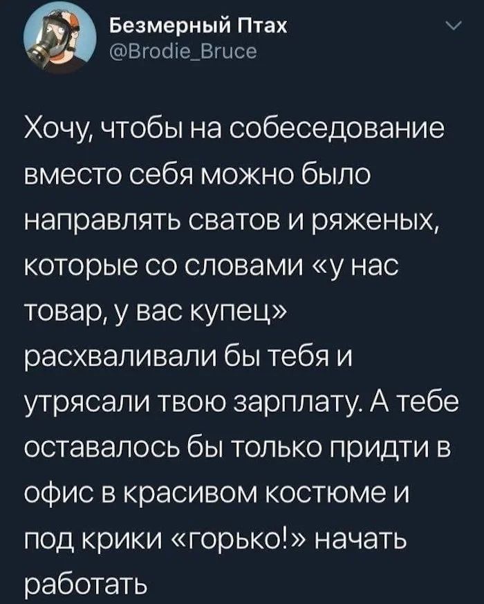 Безмерный Птах Вгооте Вгцсе Хочу чтобы на собеседование вместо себя можно было направлять сватов и ряженых которые со словами у нас товар у вас купец расхваливали бы тебя и утрясали твою зарплату А тебе оставалось бы только придти в офис в красивом костюме и под крики горько начать работать