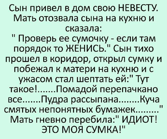 Сын привел в дом свою НЕВЕСТУ Мать отозвала сына на кухню и сказала Проверь ее сумочку если там порядок то ЖЕНИСЬ Сын тихо прошел в коридор открыл сумку и побежал к матери на кухню и с ужасом стал шептать ей Тут такое Помадой перепачкано все Пудра рассыпана Куча смятых непонятных бумажек Мать гневно перебила ИДИОТ ЭТО МОЯ СУМКА