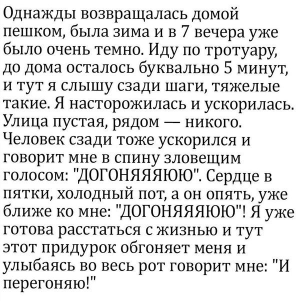 Однажды возвращалась домой пешком была зима и в 7 вечера уже было очень темно Иду по тротуару до дома осталось буквально 5 минут и тут я слышу сзади шаги тяжелые такие Я насторожилась и ускорилась Улица пустая рядом никого Человек сзади тоже ускорился и говорит мне в спину зловещим голосом ДОГОНЯЯЯЮЮ Сердце в пятки холодный пот а он опять уже ближе ко мне ДОГОНЯЯЯЮЮ Я уже готова расстаться с жизнь