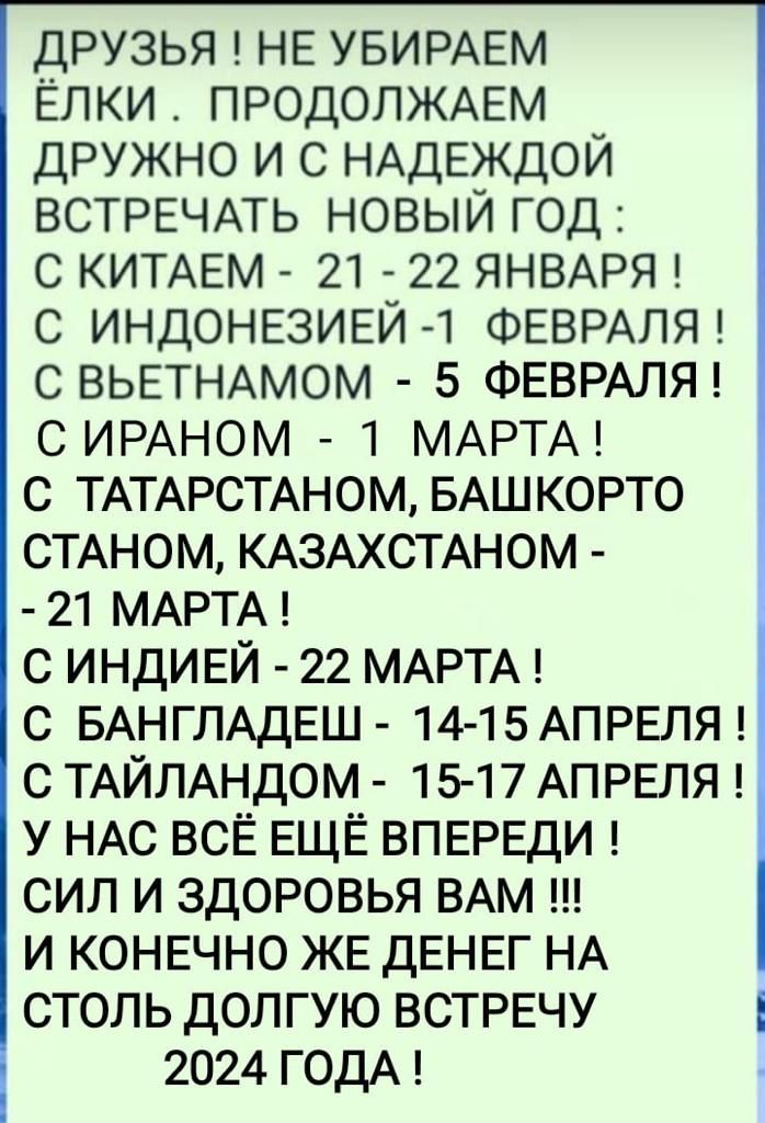 друзья НЕ УБИРАЕМ Елки ПРОДОЛЖАЕМ ДРУЖНО и с НАдЕждой ВСТРЕЧАТЬ новыи год с КИТАЕМ 21 22 ЯНВАРЯ с ИНДОНЕЗИЕЙ ФЕВРАЛЯ с ВЬЕТНАМОМ 5 ФЕВРАЛЯ с ИРАНОМ 1 МАРТА с ТАТАРСТАНОМ БАШКОРТО СТАНОМ КАЗАХСТАНОМ 21 МАРТА с ИНДИЕЙ 22 МАРТА с БАНГЛАДЕШ 14 15АПРЕЛЯ с ТАЙЛАНДОМ 1517 АПРЕЛЯ у НАС всЕ ЕЩЁ ВПЕРЕДИ сил и здоровья ВАМ и КОНЕЧНО ЖЕ ДЕНЕГ НА столь долгую ВСТРЕЧУ 2024 ГОДА