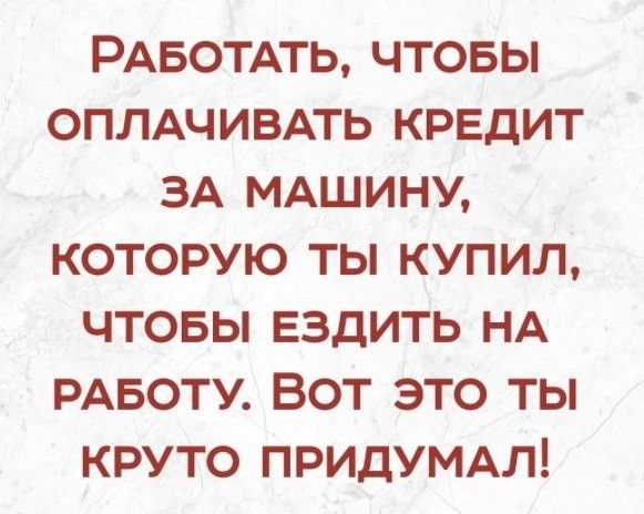 РАБОТАТЬ чтовы ОПЛАЧИВАТЬ кредит ЗА МАШИНУ которую ты купил чтовы ездить НА РАБОТУ Вот это ты круто ПРИДУМАЛ