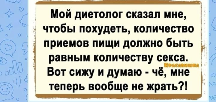 Мой диетолог сказал мне чтобы ПОХУДЕТЬ КОЛИЧЕСТВО приемов ПИЩИ должно БЫТЬ равным количеству секса в _ 1 Вот сижу и думаю чё мне теперь вообще не жрать