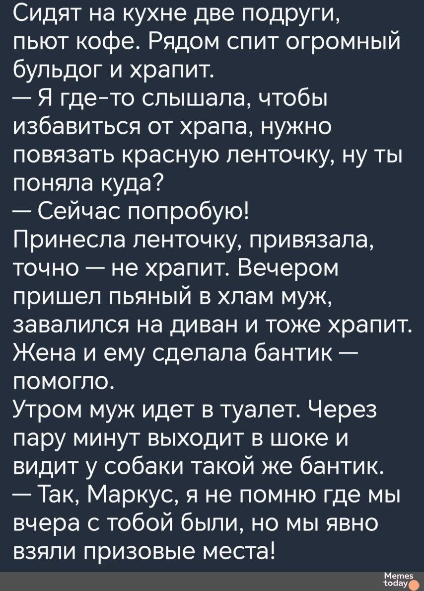 Сидят на кухне две подруги пьют кофе Рядом спит огромный бульдог и храпит Я гдето слышала чтобы избавиться от храпа нужно повязать красную ленточку ну ты поняпа куда Сейчас попробую Принесла ленточку привязала точно не храпит Вечером пришел пьяный в хлам муж завалился на диван и тоже храпит Жена и ему сделала бантик помогло Утром муж идет в туалет Через пару минут выходит в шоке и видит у собаки т