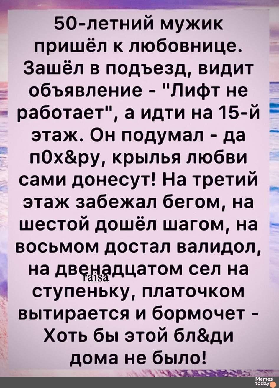 50 летний мужик пришёл к любовнице Зашёл в подъезд видит объявление Лифт не работает а идти на 15 й Е этаж Он подумал да пОхру крылья любви сами донесут На третий этаж забежал бегом на шестой дошёл шагом на восьмом достал валидол на двенадцатом сел на ступеньку платочком вытирается и бормочет Хоть бы этой блди дома не было 6есббЕЫа