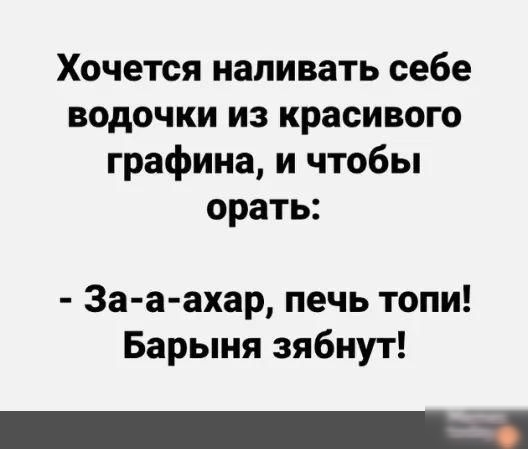 Хочется наливать себе водочки из красивого графина и чтобы орать За а ахар печь топи Барыня зябнут