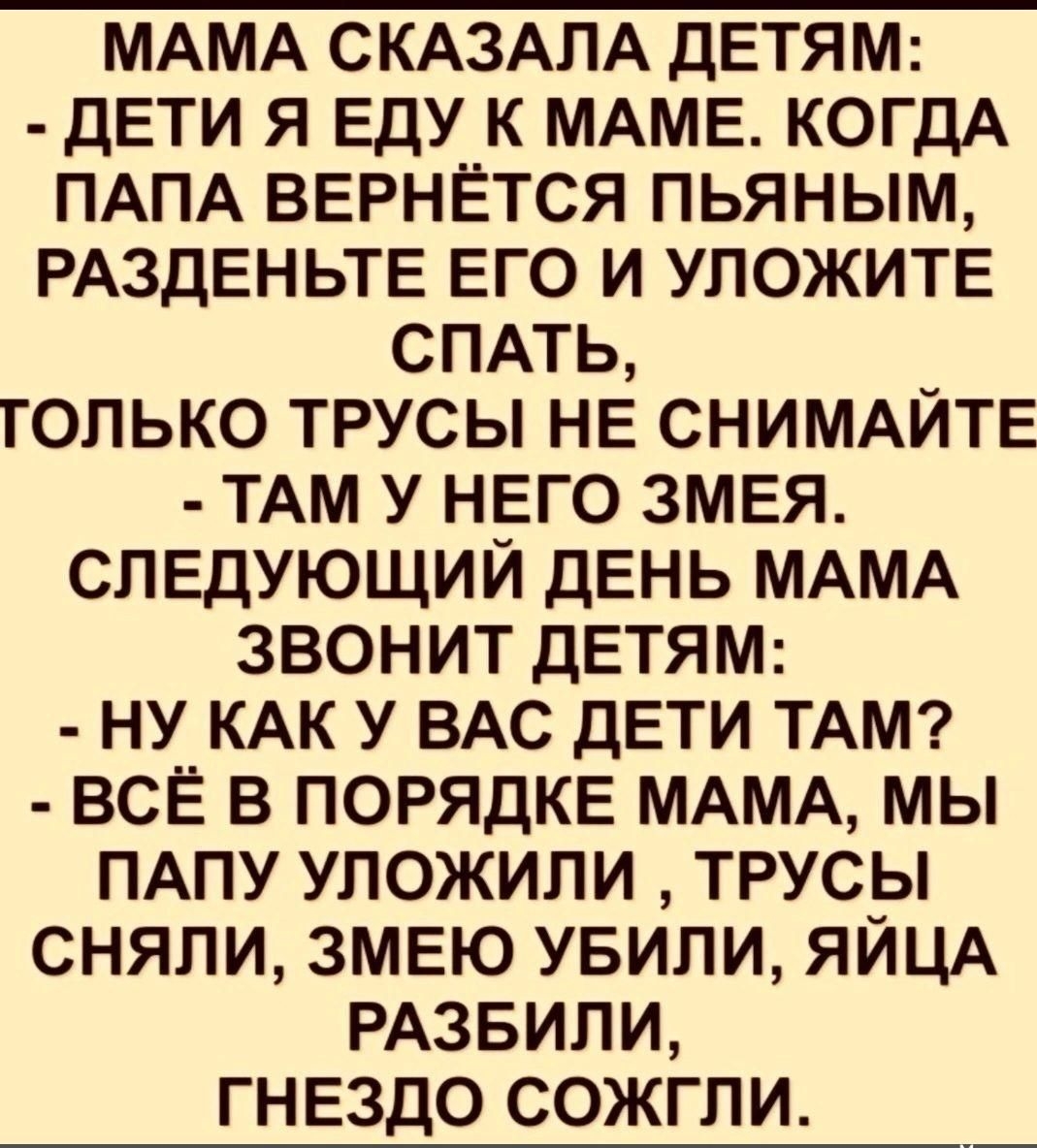 МАМА СКАЗАЛА ДЕТЯМ ДЕТИ Я ЕДУ К МАМЕ КОГДА ПАПА ВЕРНЁТСЯ ПЬЯНЫМ РАЗДЕНЬТЕ ЕГО И УЛОЖИТЕ СПАТЬ ГОЛЬКО ТРУСЫ НЕ СНИМАЙТЕ ТАМ У НЕГО ЗМЕЯ СЛЕДУЮЩИЙ ДЕНЬ МАМА ЗВОНИТ ДЕТЯМ НУ КАК У ВАС ДЕТИ ТАМ ВСЁ В ПОРЯДКЕ МАМА МЫ ПАПУ УЛОЖИЛИ ТРУСЫ СНЯЛИ ЗМЕЮ УБИЛИ ЯЙЦА РАЗБИЛИ ГНЕЗДО СОЖГЛИ