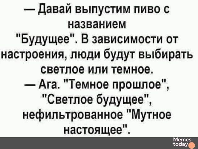 Давай выпустим пиво с названием Будущее В зависимости от настроения люди будут выбирать светлое или темное Ага Темное прошлое Светлое будущее нефильтрованное Мутное настоящее Метее оа