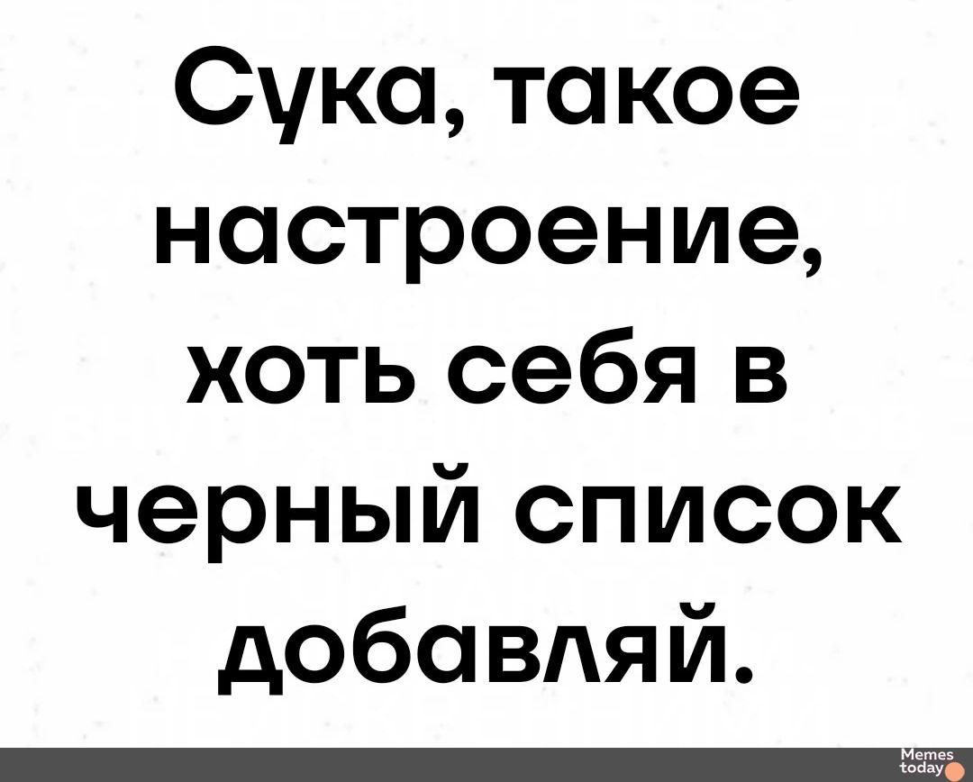 Сука такое настроение хоть себя в черный список добавляй