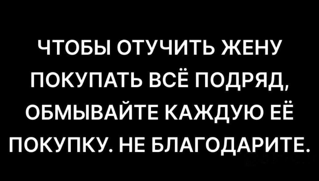 ЧТОБЫ ОТУЧИТЬ ЖЕНУ ПОКУПАТЬ ВСЁ ПОДРЯД ОБМЫВАЙТЕ КАЖДУЮ ЕЁ ПОКУПКУ НЕ БЛАГОДАРИТЕ