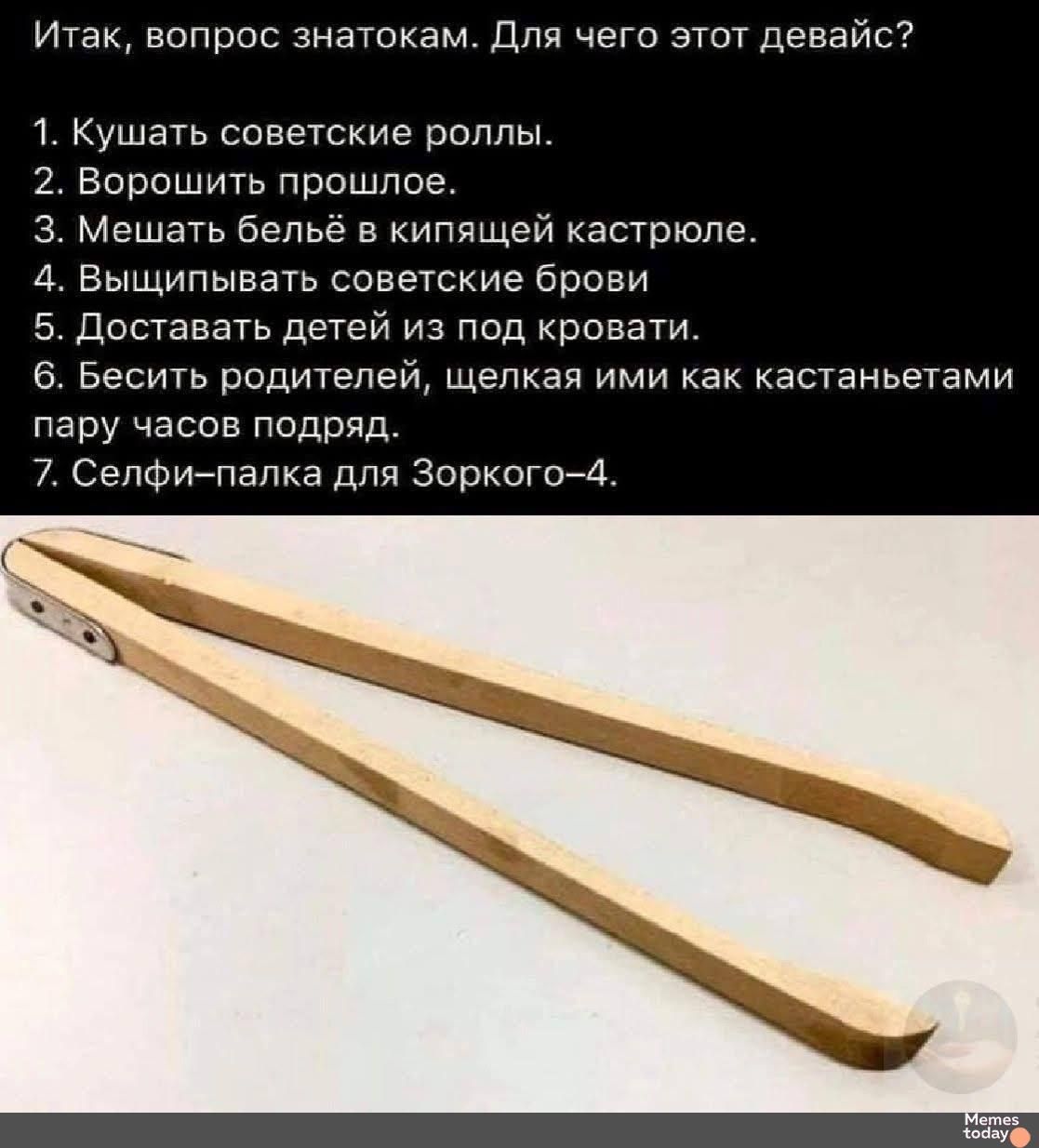 Итак, вопрос знатокам. Для чего этот девайс?
1. Кушать советские роллы.
2. Ворошить прошлое.
3. Мешать бельё в кипящей кастрюле.
4. Вышпиливать советские брови.
5. Доставать детей из под кровати.
6. Бесить родителей, шлёпая ими как кастанетами пару часов подряд.
7. Селфи-палка для Зоркого-4.