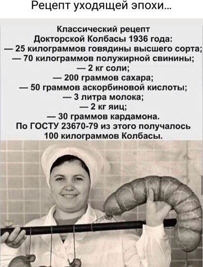 Рецепт уходящей эпохи...

Классический рецепт Докторской Колбасы 1936 года:
— 25 килограммов говядины высшего сорта;
— 70 килограммов полужирной свинины;
— 2 кг соли;
— 200 граммов сахара;
— 50 граммов аскорбиновой кислоты;
— 3 литра молока;
— 2 кг яиц;
— 30 граммов кардамона.
По ГОСТу 23670-79 из этого получалось 100 килограммов колбасы.