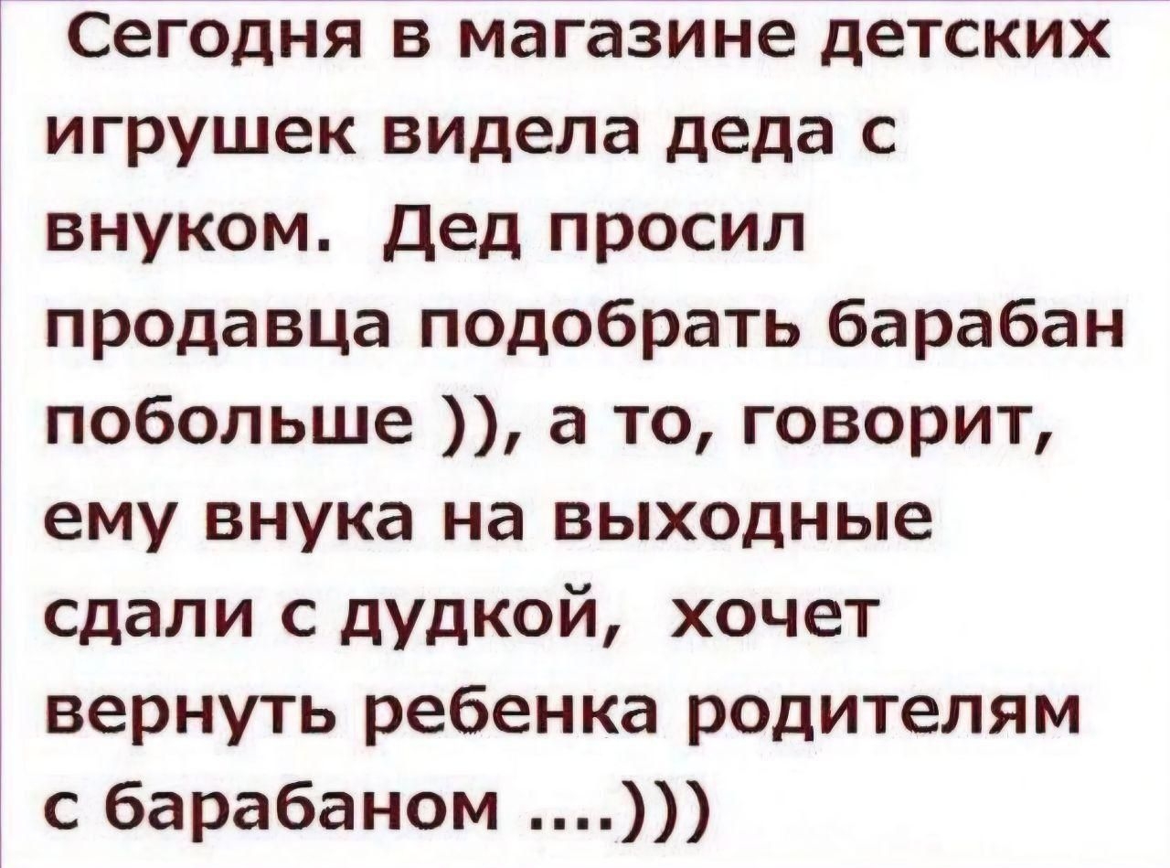 Сегодня в магазине детских игрушек видел деда с внуком. Дед просил продавца подобрать барабан побольше )), а то, говорит, ему внука на выходные сдали с дудкой, хочет вернуть ребенка родителям с барабаном ....)))