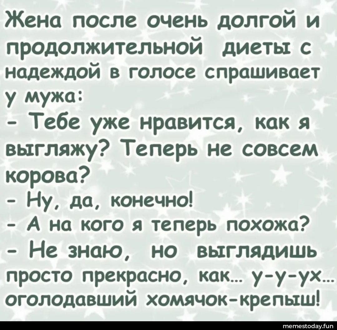 Жена после очень долгой и продолжительной диеты с надеждой в голосе спрашивает у мужа: - Тебе уже нравится, как я выгляжу? Теперь не совсем корова? - Ну, да, конечно! - А на кого я теперь похожа? - Не знаю, но выглядишь просто прекрасно, как... у-у-ух... оголодавший хомячок-крепыш!
