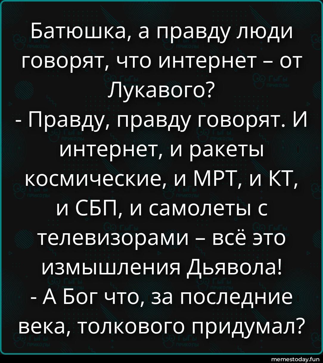 Батюшка, а правду люди говорят, что интернет – от Лукавого? - Правду, правду говорят. И интернет, и ракеты космические, и МРТ, и КТ, и СБП, и самолеты с телевизорами – всё это измышления Дьявола! - А Бог что, за последние века, толкового придумал?