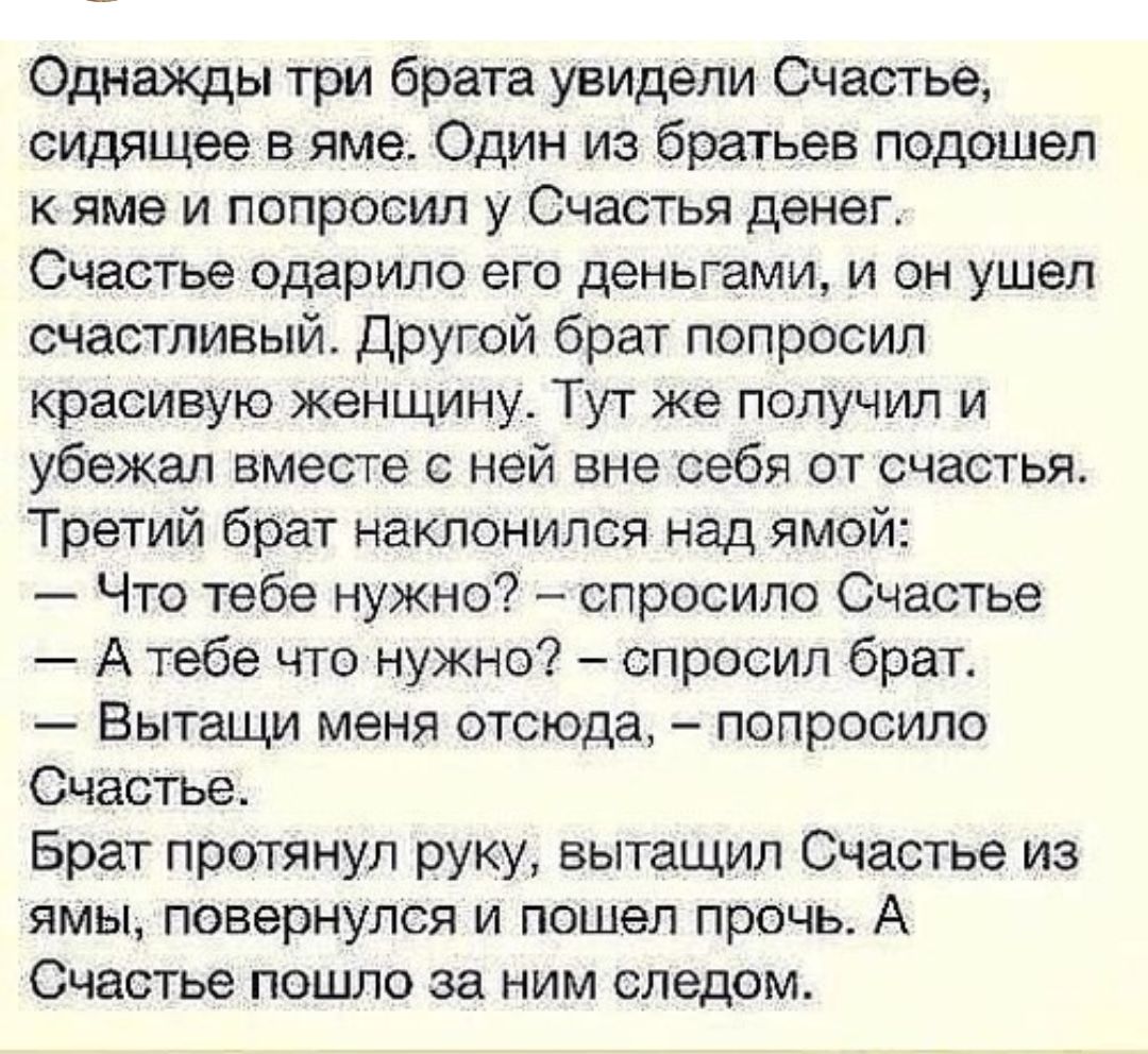 Однайкды три брата увидели Счастье сидящее в яме Один из братьев подошел к яме и попросил у Счастья денег Счастье одарило его деньгами и он ушел счастливый Другой брат попросил красивую женщину Тут же получил и убежал вместе с ней вне себя от счастья Третий брат наклонился над ямой Что тебе нужно спросило Счастье А тебе что нужно спросил брат Вытащи меня отсюда попросило Счастье Брат протянул руку