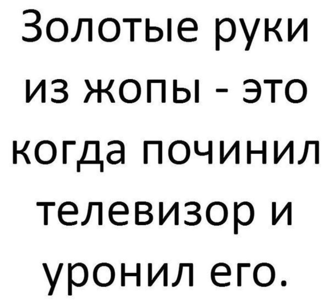 Золотые руки из жопы это когда починил телевизор и уронил его