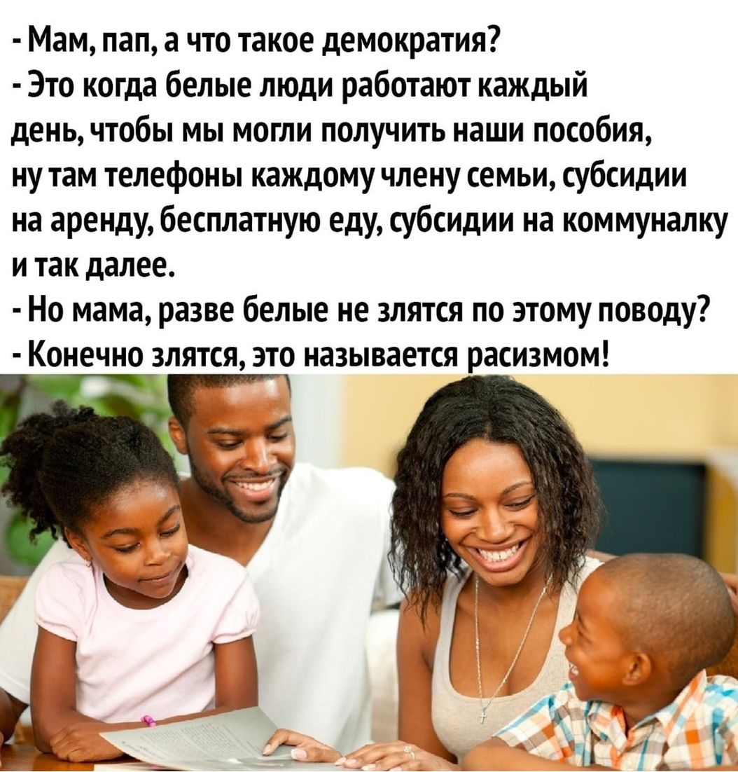Мам пап а что такое демократия Это когда белые люди работают каждый день чтобы мы могли получить наши пособия ну там телефоны каждому члену семьи субсидии на аренду бесплатную еду субсидии на коммуналку и так далее Но мама разве белые не злятся по этому поводу Конечно злятся это называется расизмом