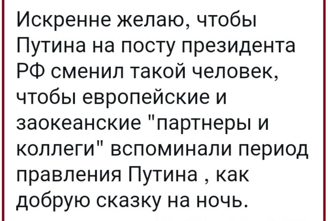 Искренне желаю чтобы Путина на посту президента РФ сменил такой человек чтобы европейские и заокеанские партнеры и коллеги вспоминали период правления Путина как добрую сказку на ночь