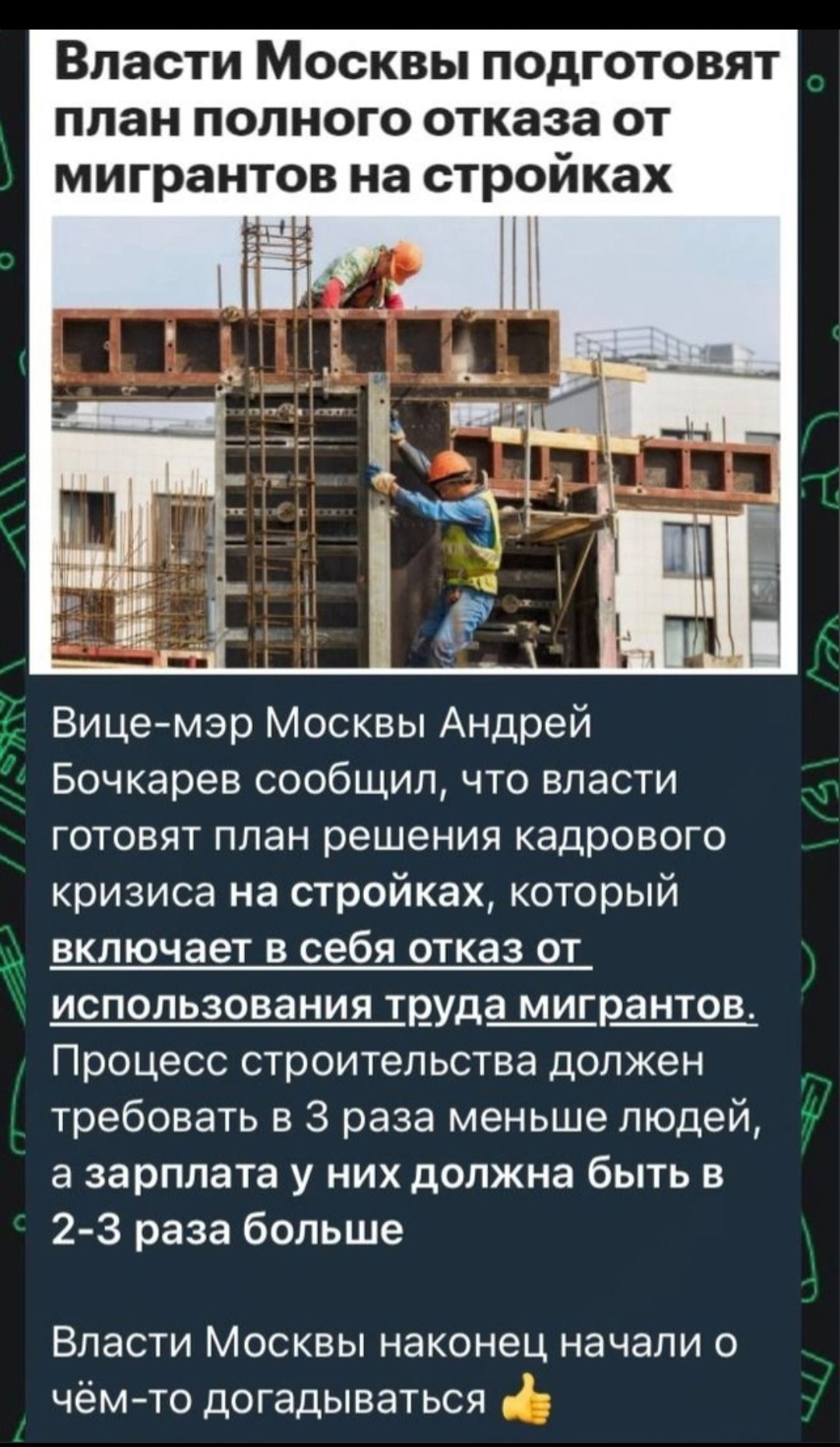 Власти Москвы подготовят план полного отказа от мигрантов на стройках Вице мэр Москвы Андрей Бочкарев сообщил что власти готовят план решения кадрового кризиса на стройках который включает в себя отказ от использования труда мигрантов Процесс строительства должен требовать в 3 раза меньше людей а зарплата у них должна быть в 2 3 раза больше Власти Москвы наконец начали о чёмто догадываться