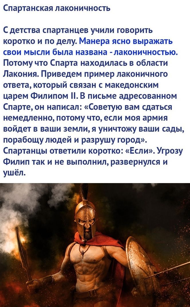 СПЗРТЗНСКЗЯ ЛЗКОНИЧНОСТЬ детства спартанцев учили говорить коротко и по делу Манера ясно выражать свои мысли была названа лаконичностью Потому что Спарта находилась в области Лакония Приведем пример лаконичного ответа который связан с македонским царем Филипом В письме адресованном Спарте он написал Советую вам сдаться немедленно потому что если моя армия войдет в ваши земли я уничтожу ваши сады п