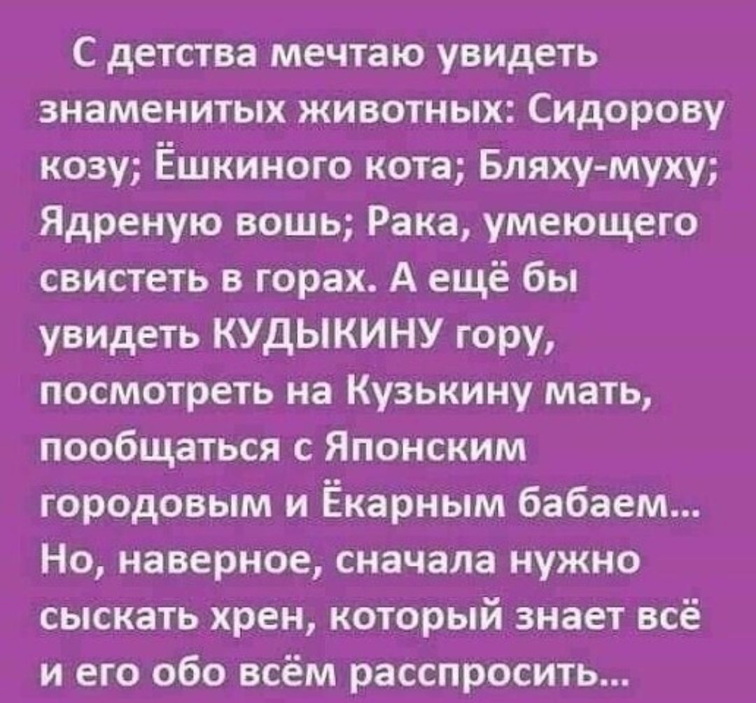 С детства мечтаю увидеть знаменитых животных Сидорову козу Ёшкиного кота Бляху муху Ядреную вошь Рака умеющего свистеть в горах А ещё бы увидеть КУДЫКИНУ гору посмотреть на Кузькину мать пообщаться с Японским городовым и Ёкарным бабаем Но наверное сначала нужно сыскать хрен который знает всё и его обо всём расспросить