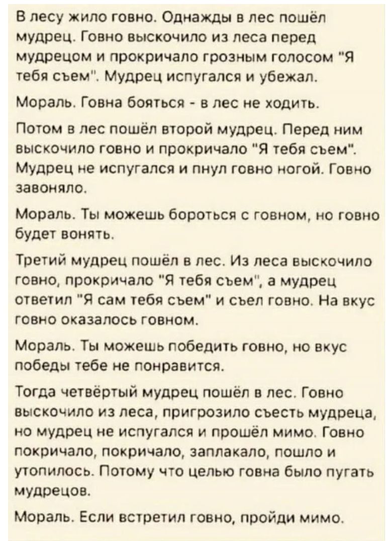 В лесу жило говно Однажды в лес пошёл мудрец Говно выскочило из леса перед мудрецом и прокричала грозным голосом Я тебя сьем Мудрец испугался и убежал Мораль Говна бояться в лес не ходить Потом в лес пошёл второй мудрец Перед ним выскочило говно и лрокричало я тебя съем Мудрец не испугался и пнул говно ногой Говно завоняло Мораль Ты можешь бороться с говном но говно будет вонять Третий мудрец пошё