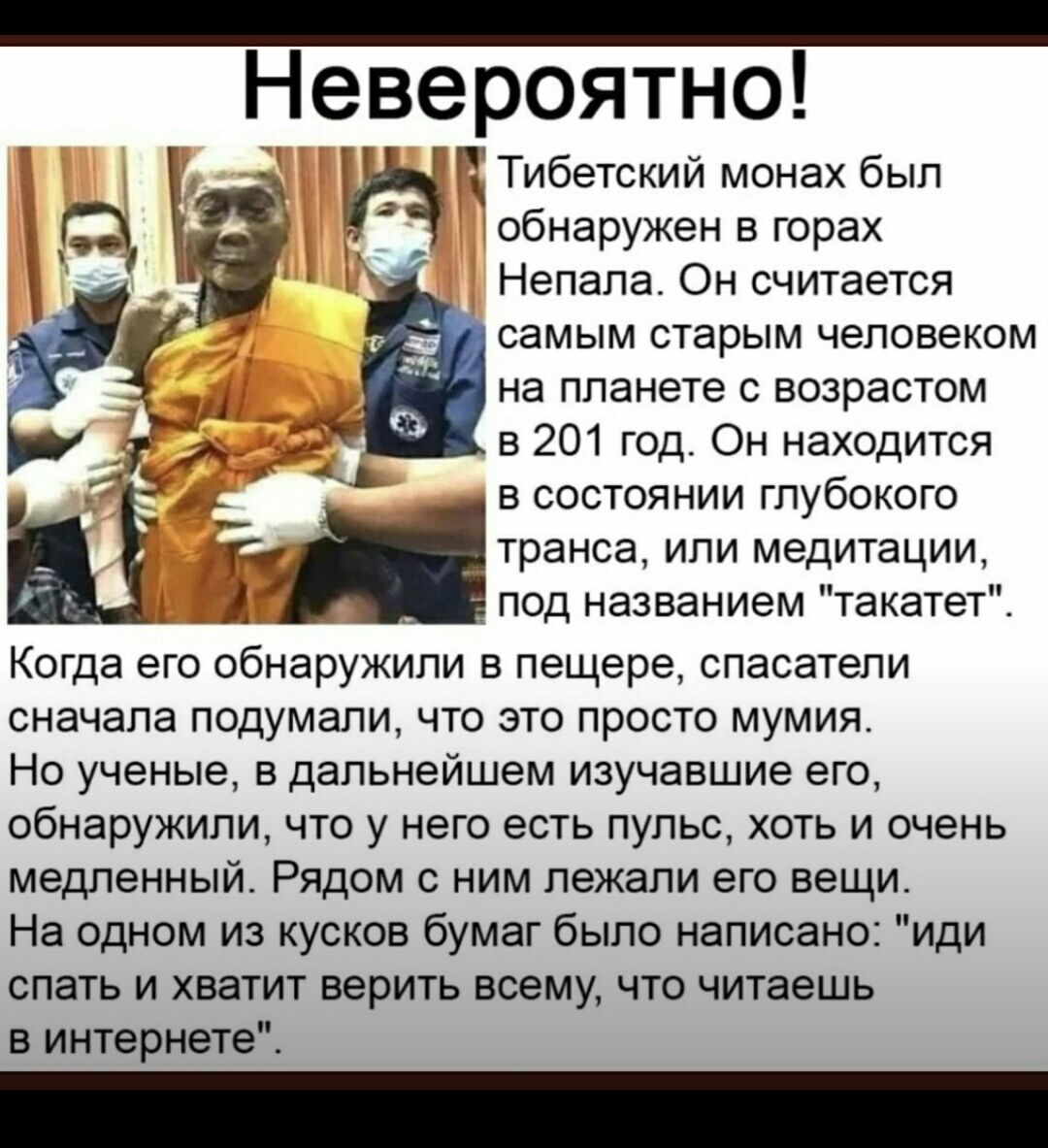 Не веероятно Тибетский монах был обнаружен в горах Непала Он считается самым старым человеком на планете с возрастом в 201 год Он находится в состоянии глубокого транса или медитации под названием такатет Когда его обнаружили в пещере спасатели сначала подумали что это просто мумия Но ученые в дальнейшем изучавшие его обнаружили что у него есть пульс хоть и очень медленный Рядом с ним лежали его в