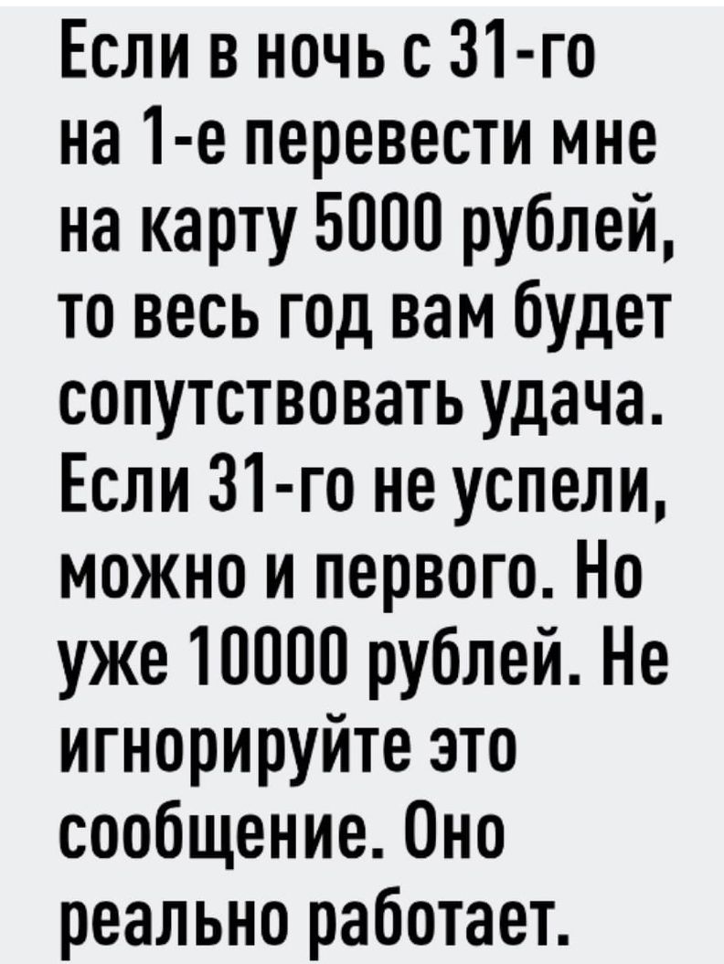 Если в ночь с 31 го на 1 е перевести мне на карту 5000 рублей то весь год вам будет сопутствовать удача Если 31 го не успели можно и первого Но уже 10000 рублей Не игнорируйте это сообщение 0но реально работает