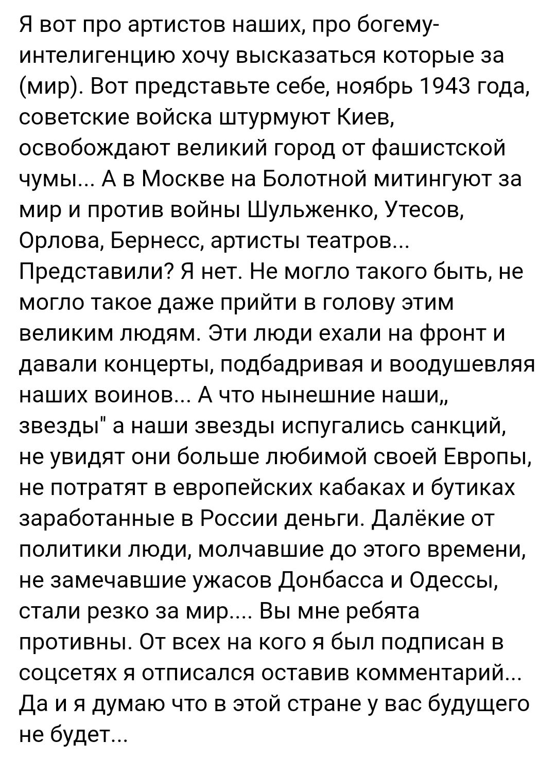 Я вот про артистов наших про богему интелигенцию хочу высказаться которые за мир Вот представьте себе ноябрь 1943 года советские войска штурмуют Киев освобождают великий город от фашистской чумы А в Москве на Болотной митингуют за мир и против войны Шульженко Утесов Орлова Бернесс артисты театров Представили Я нет Не могло такого быть не могло такое даже прийти в голову этим великим людям Эти люди