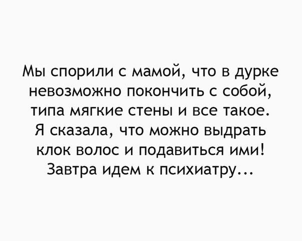 Мы спорили с мамой что в дурке невозможно покончить с собой типа мягкие стены и все такое Я сказала что можно выдрать клок волос и подавиться ими Завтра идем психиатру