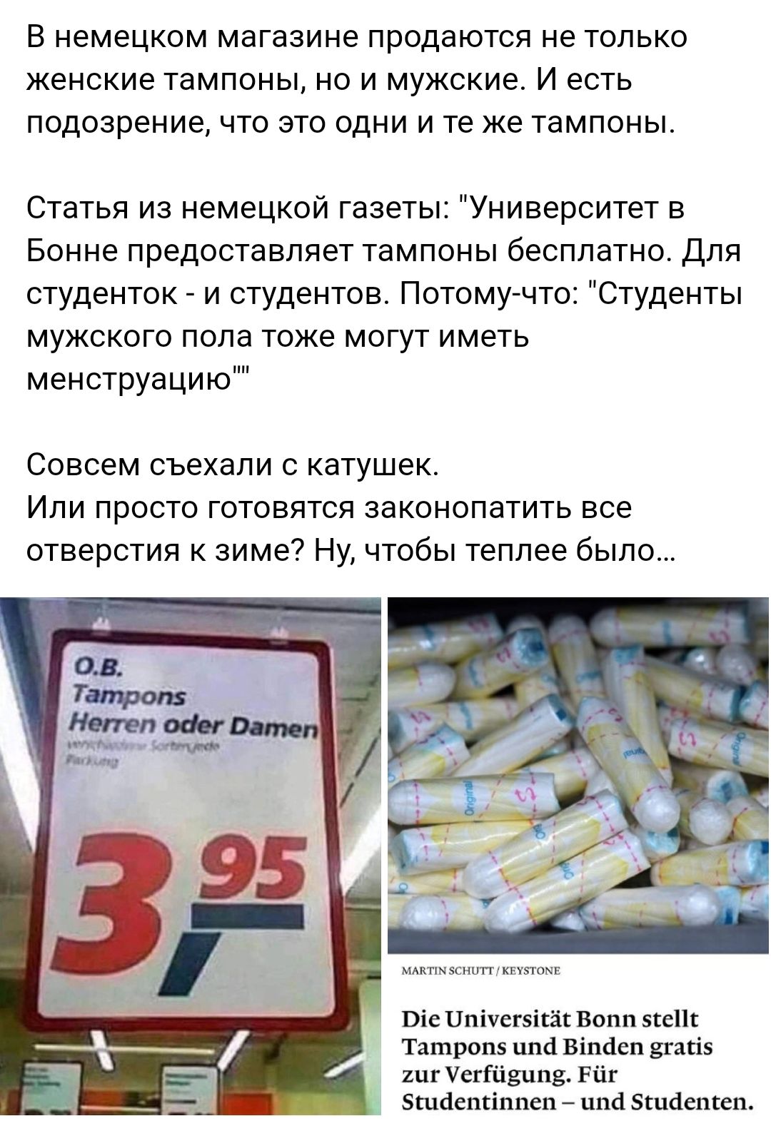 В немецком магазине продаются не только Женские тампоны но и мужские И есть подозрение что это одни и те же тампоны Статья из немецкой газеты Университет в Бонне ПРЕДОСТЭВПЯЕТ ТЭМПОНЫ бесплатно для студенток и студентов Потому что Студенты МУЖСКОГО попа ТОЖЕ МОГУТ ИМЕТЬ менструацию Совсем съехали катушек Или просто готовятся законопатить все отверстия к зиме Ну чтобы теплее было Піе Цпічепікіік во