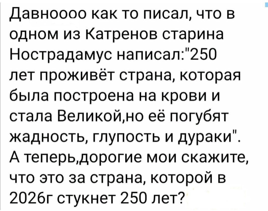 Давноооо как то писал что в одном из Катренов старина Нострадамус написал250 лет проживёт страна которая была построена на крови и стала Великойно её погубят жадность глупость и дураки А теперьдорогие мои скажите что это за страна которой в 2026г стукнет 250 лет