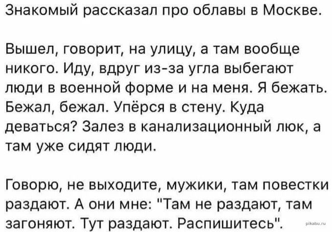 Знакомый рассказал при облавы в Москве Вышел говорит на улицу а там вообще никого Иду вдруг изза угпа выбегают люди в военной Фирме и на меня Я бежать Бежап бежал Упёрся в стену Куда деваться Залез в канализационный люк а там уже сидят пюдш Говорю не выходите мужики там повестки раздают А они мне Там не раздают там загоняют Тут раздают Распишитесь